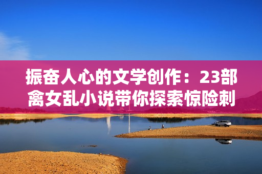 振奮人心的文學(xué)創(chuàng)作：23部禽女亂小說帶你探索驚險(xiǎn)刺激的情節(jié)