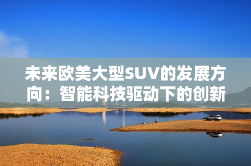 未來歐美大型SUV的發(fā)展方向：智能科技驅(qū)動(dòng)下的創(chuàng)新演進(jìn)