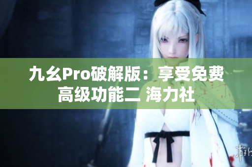 九幺Pro破解版：享受免費(fèi)高級(jí)功能二 海力社