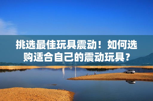 挑選最佳玩具震動(dòng)！如何選購(gòu)適合自己的震動(dòng)玩具？