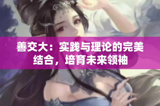 善交大：實(shí)踐與理論的完美結(jié)合，培育未來領(lǐng)袖