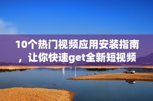10個(gè)熱門視頻應(yīng)用安裝指南，讓你快速get全新短視頻魅力