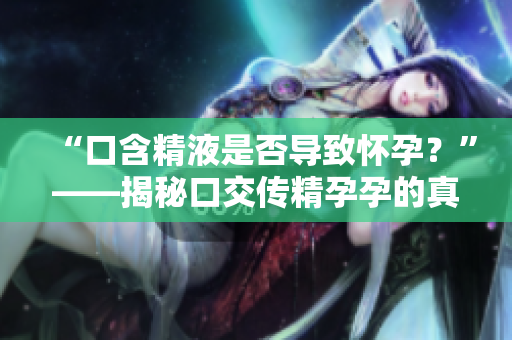 “口含精液是否導(dǎo)致懷孕？”——揭秘口交傳精孕孕的真相