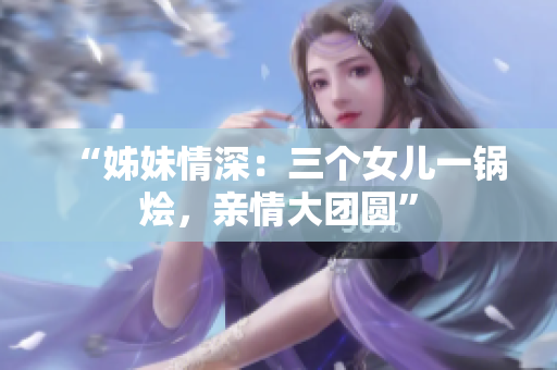 “姊妹情深：三個女兒一鍋燴，親情大團圓”