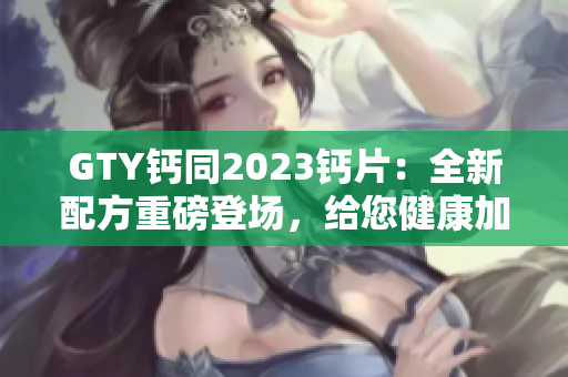 GTY鈣同2023鈣片：全新配方重磅登場(chǎng)，給您健康加倍保障！