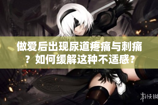 做愛(ài)后出現(xiàn)尿道疼痛與刺痛？如何緩解這種不適感？