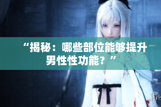 “揭秘：哪些部位能夠提升男性性功能？”