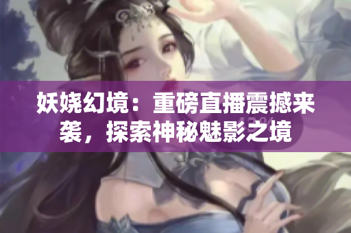 妖嬈幻境：重磅直播震撼來襲，探索神秘魅影之境