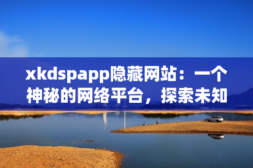 xkdspapp隱藏網(wǎng)站：一個(gè)神秘的網(wǎng)絡(luò)平臺(tái)，探索未知世界