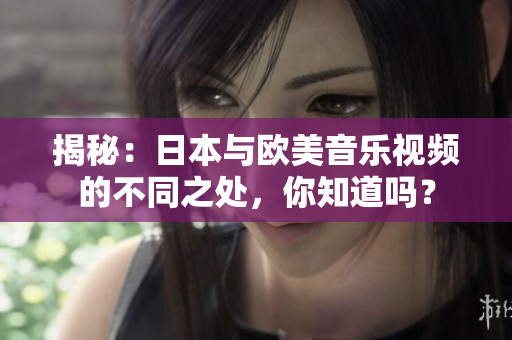 揭秘：日本與歐美音樂視頻的不同之處，你知道嗎？