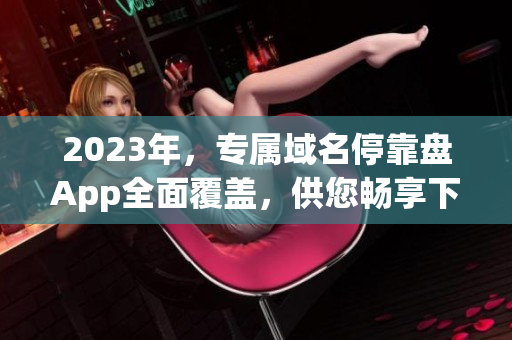 2023年，專屬域名?？勘PApp全面覆蓋，供您暢享下載資源。