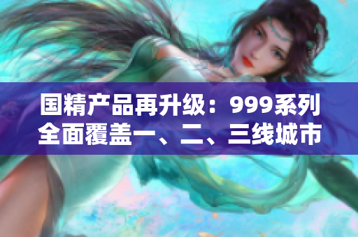 國(guó)精產(chǎn)品再升級(jí)：999系列全面覆蓋一、二、三線城市