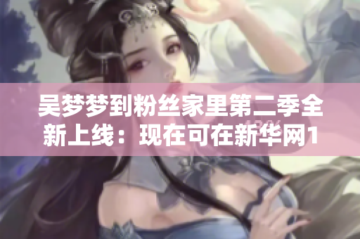 吳夢夢到粉絲家里第二季全新上線：現(xiàn)在可在新華網(wǎng)1080高清觀看