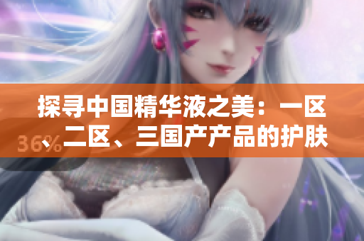 探尋中國精華液之美：一區(qū)、二區(qū)、三國產(chǎn)產(chǎn)品的護(hù)膚奇跡
