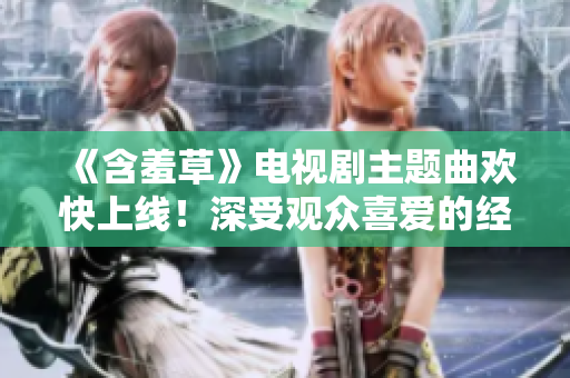《含羞草》電視劇主題曲歡快上線！深受觀眾喜愛的經(jīng)典音樂即將問世