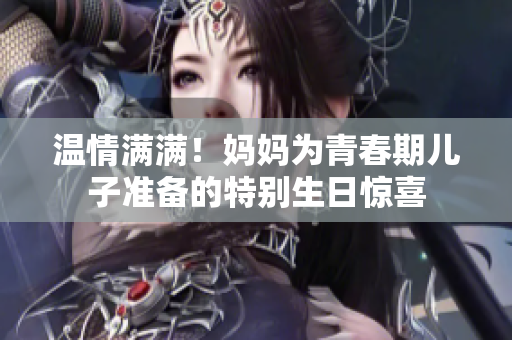 溫情滿滿！媽媽為青春期兒子準(zhǔn)備的特別生日驚喜