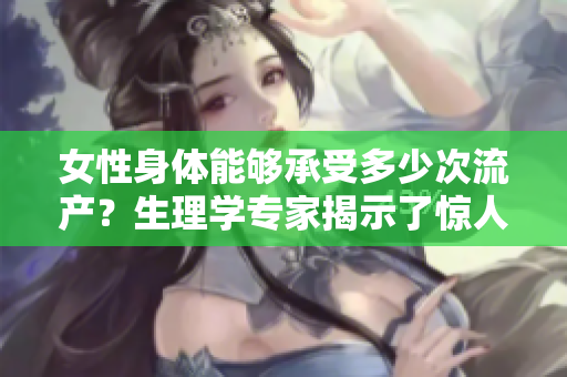 女性身體能夠承受多少次流產(chǎn)？生理學(xué)專家揭示了驚人答案