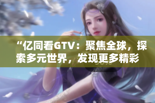 “億同看GTV：聚焦全球，探索多元世界，發(fā)現(xiàn)更多精彩！”