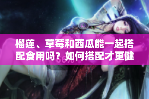 榴蓮、草莓和西瓜能一起搭配食用嗎？如何搭配才更健康呢？