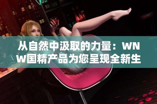 從自然中汲取的力量：WNW國(guó)精產(chǎn)品為您呈現(xiàn)全新生活體驗(yàn)