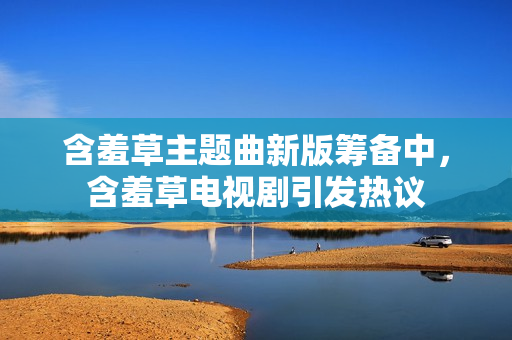 含羞草主題曲新版籌備中，含羞草電視劇引發(fā)熱議