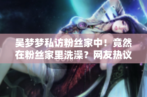 吳夢(mèng)夢(mèng)私訪粉絲家中！竟然在粉絲家里洗澡？網(wǎng)友熱議達(dá)人近距離互動(dòng)引關(guān)注