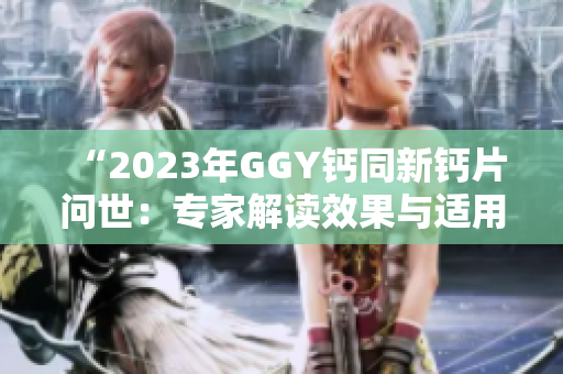 “2023年GGY鈣同新鈣片問(wèn)世：專(zhuān)家解讀效果與適用人群”