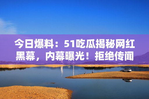 今日爆料：51吃瓜揭秘網(wǎng)紅黑幕，內(nèi)幕曝光！拒絕傳聞，還原真相！