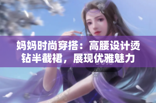 媽媽時(shí)尚穿搭：高腰設(shè)計(jì)燙鉆半截裙，展現(xiàn)優(yōu)雅魅力