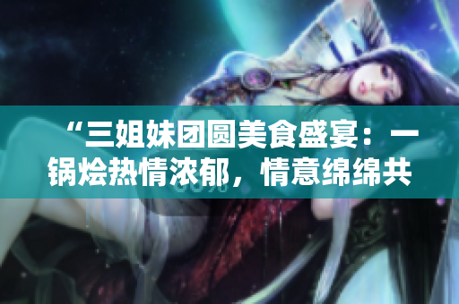 “三姐妹團(tuán)圓美食盛宴：一鍋燴熱情濃郁，情意綿綿共享家庭情緣！”