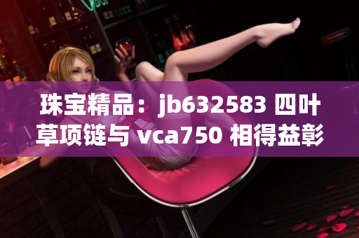 珠寶精品：jb632583 四葉草項(xiàng)鏈與 vca750 相得益彰，盡顯奢華魅力