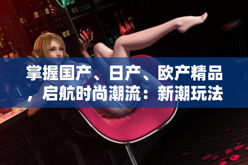 掌握國(guó)產(chǎn)、日產(chǎn)、歐產(chǎn)精品，啟航時(shí)尚潮流：新潮玩法大揭秘