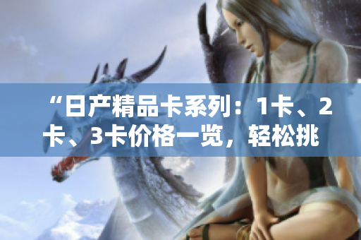“日產(chǎn)精品卡系列：1卡、2卡、3卡價(jià)格一覽，輕松挑選最適合您的款式”