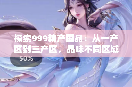 探索999精產(chǎn)國品：從一產(chǎn)區(qū)到三產(chǎn)區(qū)，品味不同區(qū)域的精品之旅