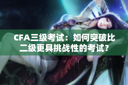 CFA三級考試：如何突破比二級更具挑戰(zhàn)性的考試？