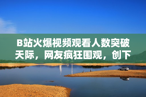 B站火爆視頻觀看人數(shù)突破天際，網(wǎng)友瘋狂圍觀，創(chuàng)下驚人記錄