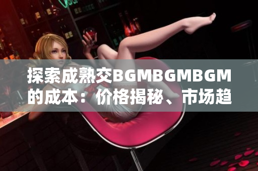 探索成熟交BGMBGMBGM的成本：價(jià)格揭秘、市場(chǎng)趨勢(shì)和購(gòu)買(mǎi)建議