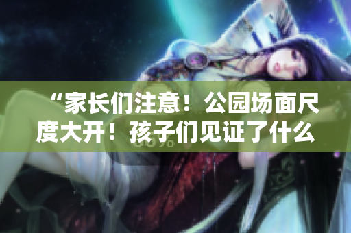 “家長們注意！公園場面尺度大開！孩子們見證了什么？”