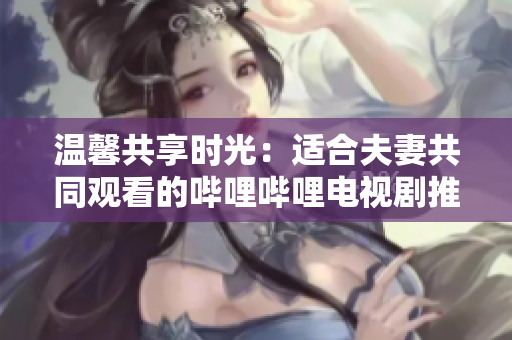 溫馨共享時(shí)光：適合夫妻共同觀看的嗶哩嗶哩電視劇推薦
