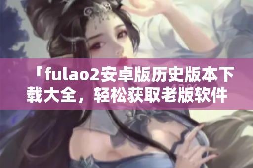 「fulao2安卓版歷史版本下載大全，輕松獲取老版軟件」