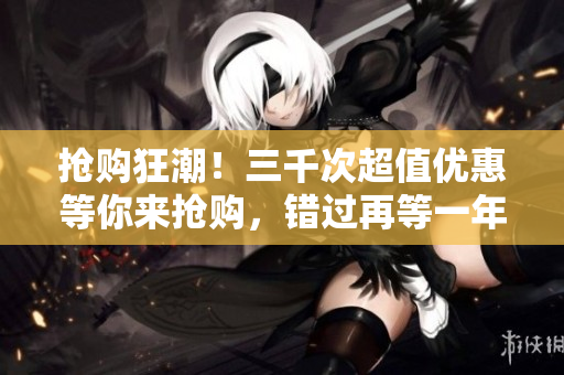 搶購(gòu)狂潮！三千次超值優(yōu)惠等你來(lái)?yè)屬?gòu)，錯(cuò)過(guò)再等一年！