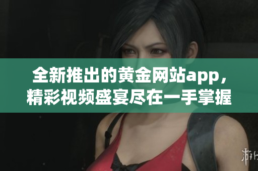 全新推出的黃金網(wǎng)站app，精彩視頻盛宴盡在一手掌握