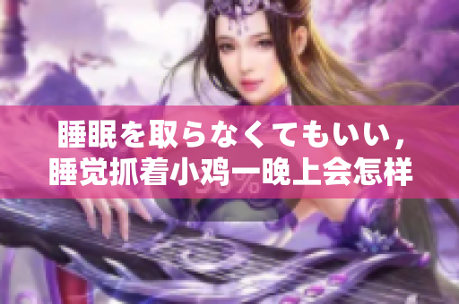 睡眠を取らなくてもいい，睡覺抓著小雞一晚上會怎樣，睡過年紀(jì)最大的多少歲六十多，水潤緊致銷魂低吟古代，水潤緊致銷魂低吟，說說都是怎么的干對象的292
