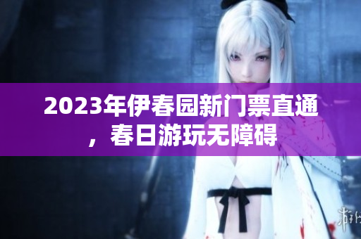 2023年伊春園新門票直通，春日游玩無障礙