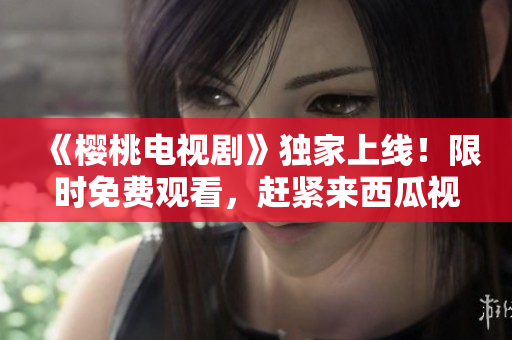 《櫻桃電視劇》獨家上線！限時免費觀看，趕緊來西瓜視頻暢享精彩劇集！