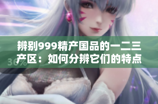 辨別999精產(chǎn)國品的一二三產(chǎn)區(qū)：如何分辨它們的特點(diǎn)與優(yōu)勢？