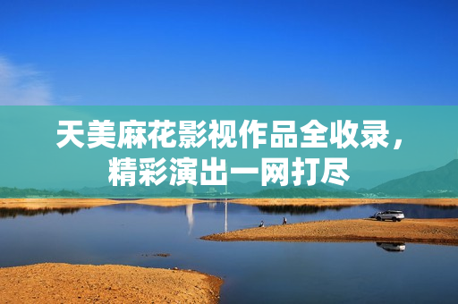 天美麻花影視作品全收錄，精彩演出一網(wǎng)打盡