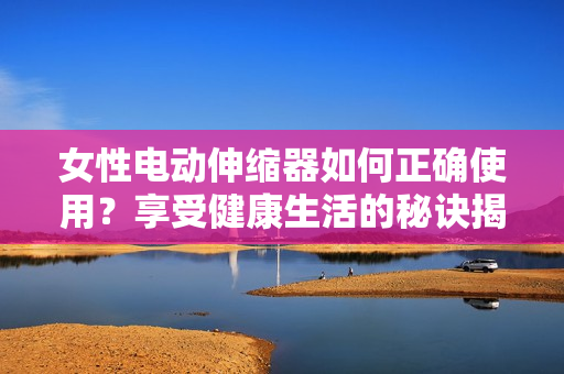 女性電動伸縮器如何正確使用？享受健康生活的秘訣揭秘