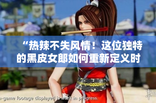 “熱辣不失風(fēng)情！這位獨(dú)特的黑皮女郎如何重新定義時(shí)尚界？”