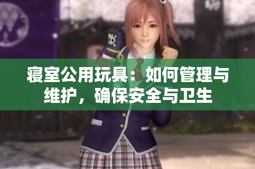 寢室公用玩具：如何管理與維護(hù)，確保安全與衛(wèi)生
